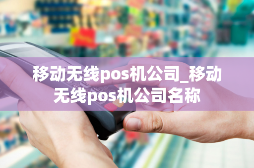 移动无线pos机公司_移动无线pos机公司名称