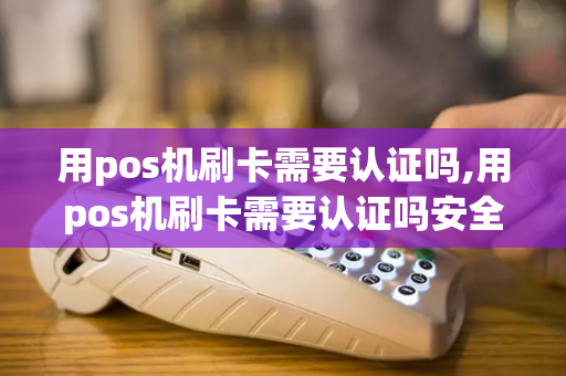 用pos机刷卡需要认证吗,用pos机刷卡需要认证吗安全吗