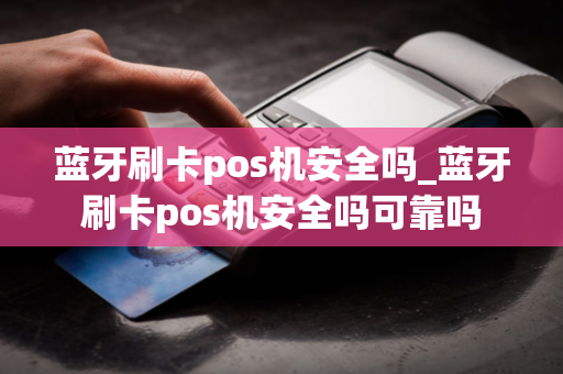 蓝牙刷卡pos机安全吗_蓝牙刷卡pos机安全吗可靠吗