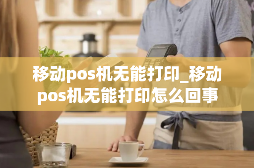 移动pos机无能打印_移动pos机无能打印怎么回事