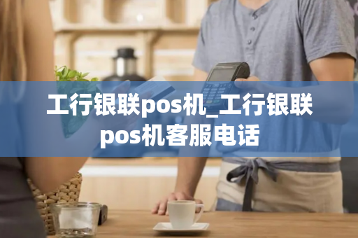 工行银联pos机_工行银联pos机客服电话