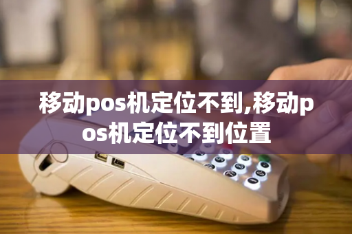 移动pos机定位不到,移动pos机定位不到位置