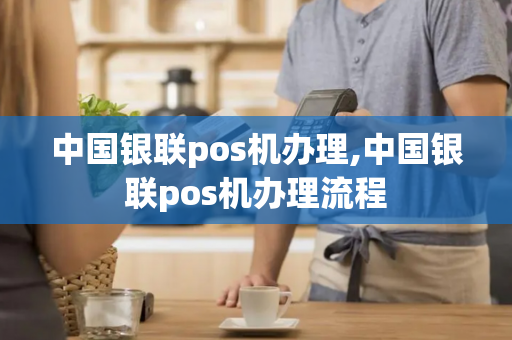 中国银联pos机办理,中国银联pos机办理流程