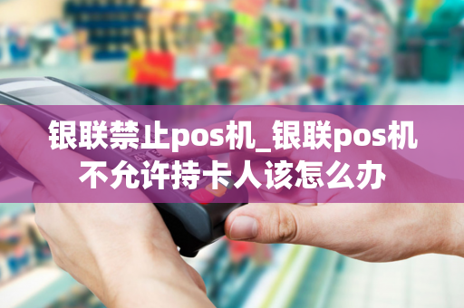 银联禁止pos机_银联pos机不允许持卡人该怎么办