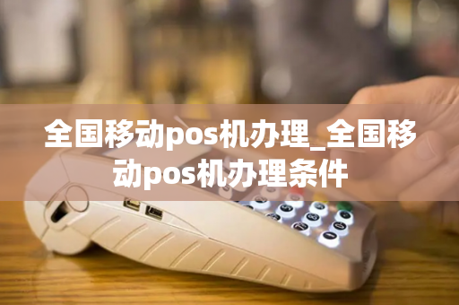 全国移动pos机办理_全国移动pos机办理条件