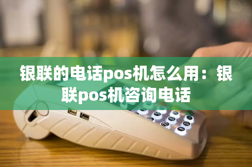 银联的电话pos机怎么用：银联pos机咨询电话