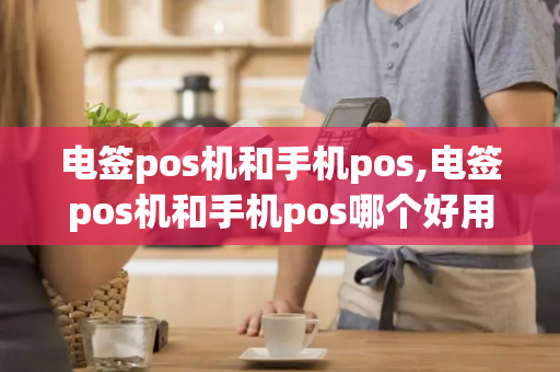 电签pos机和手机pos,电签pos机和手机pos哪个好用