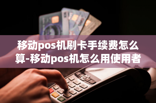 移动pos机刷卡手续费怎么算-移动pos机怎么用使用者有费用吗