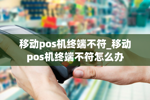 移动pos机终端不符_移动pos机终端不符怎么办