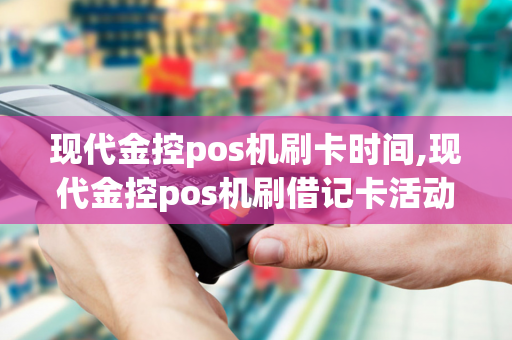 现代金控pos机刷卡时间,现代金控pos机刷借记卡活动