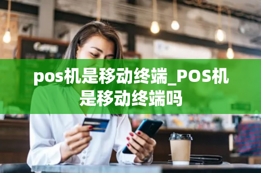 pos机是移动终端_POS机是移动终端吗