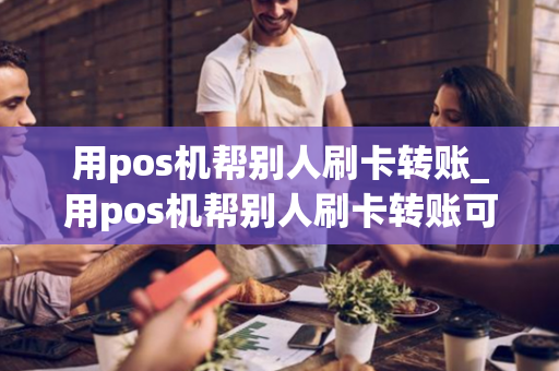 用pos机帮别人刷卡转账_用pos机帮别人刷卡转账可以吗