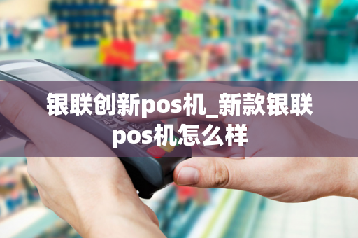 银联创新pos机_新款银联pos机怎么样