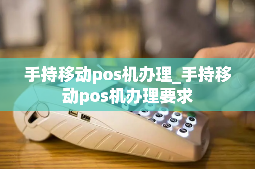 手持移动pos机办理_手持移动pos机办理要求