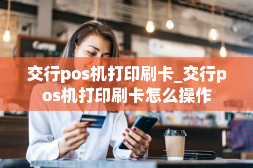 交行pos机打印刷卡_交行pos机打印刷卡怎么操作