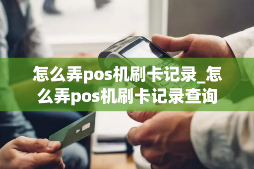 怎么弄pos机刷卡记录_怎么弄pos机刷卡记录查询