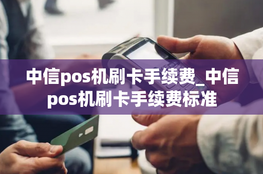 中信pos机刷卡手续费_中信pos机刷卡手续费标准