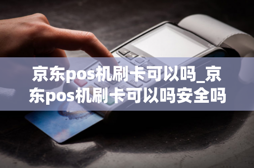 京东pos机刷卡可以吗_京东pos机刷卡可以吗安全吗