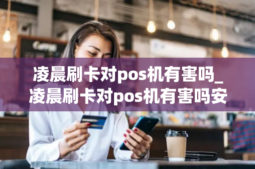 凌晨刷卡对pos机有害吗_凌晨刷卡对pos机有害吗安全吗