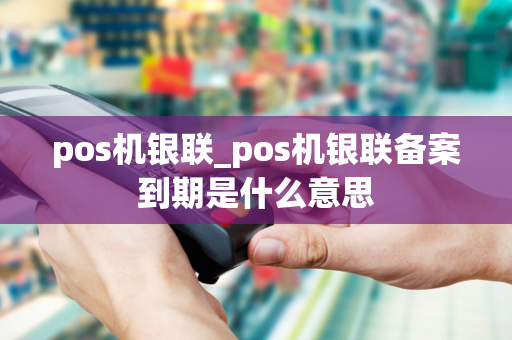 pos机银联_pos机银联备案到期是什么意思