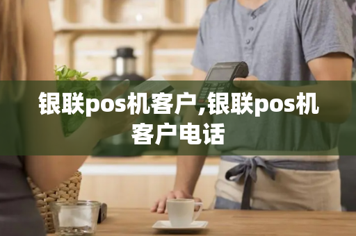 银联pos机客户,银联pos机客户电话