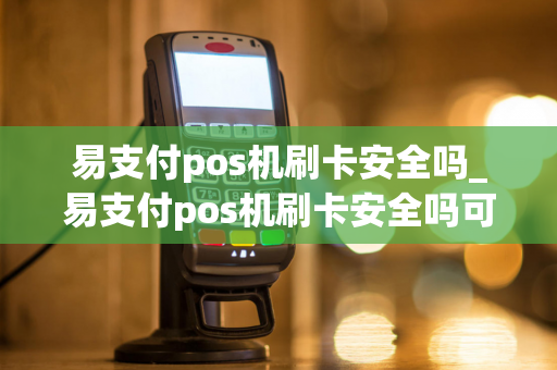 易支付pos机刷卡安全吗_易支付pos机刷卡安全吗可靠吗