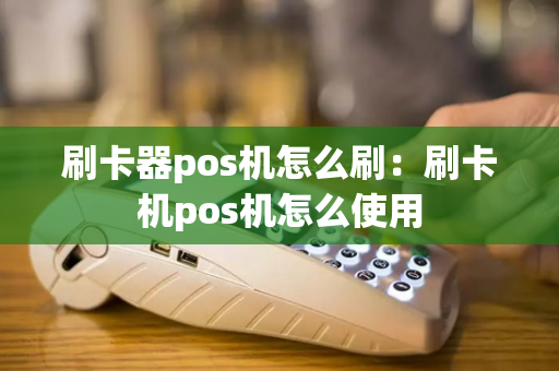 刷卡器pos机怎么刷：刷卡机pos机怎么使用