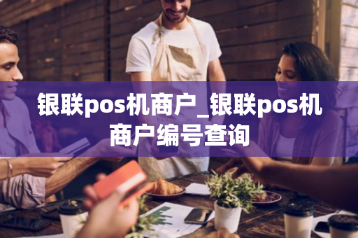 银联pos机商户_银联pos机商户编号查询