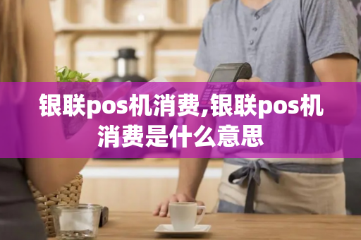 银联pos机消费,银联pos机消费是什么意思