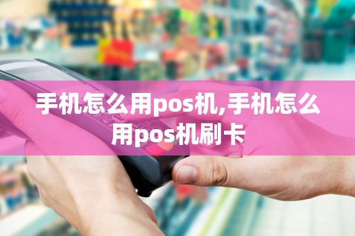 手机怎么用pos机,手机怎么用pos机刷卡