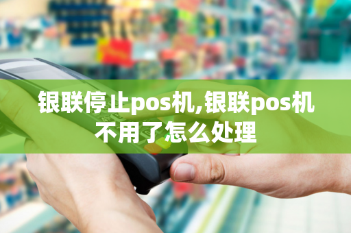 银联停止pos机,银联pos机不用了怎么处理