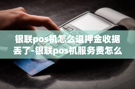 银联pos机怎么退押金收据丢了-银联pos机服务费怎么退