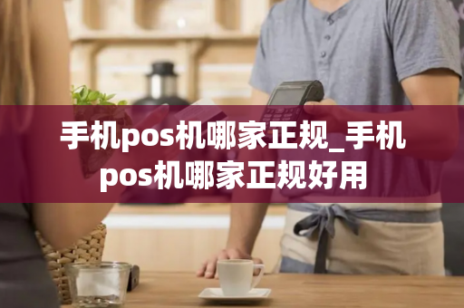 手机pos机哪家正规_手机pos机哪家正规好用