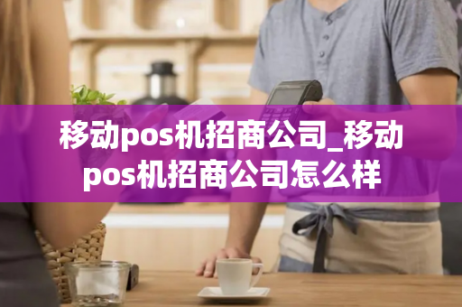 移动pos机招商公司_移动pos机招商公司怎么样