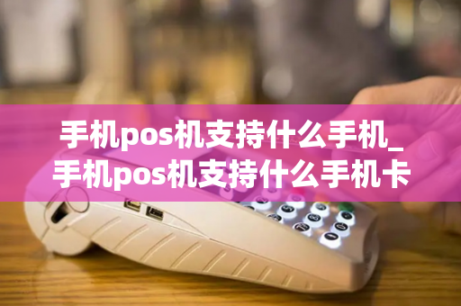 手机pos机支持什么手机_手机pos机支持什么手机卡