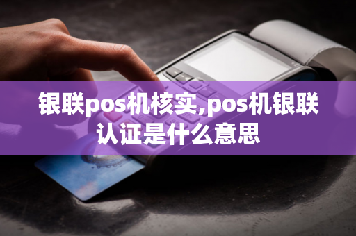 银联pos机核实,pos机银联认证是什么意思