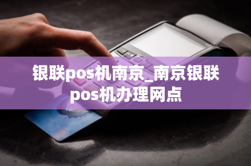 银联pos机南京_南京银联pos机办理网点