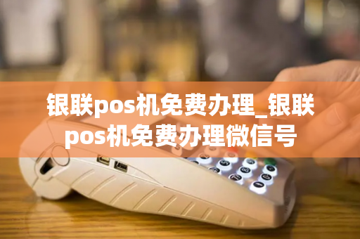 银联pos机免费办理_银联pos机免费办理微信号