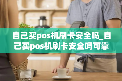 自己买pos机刷卡安全吗_自己买pos机刷卡安全吗可靠吗