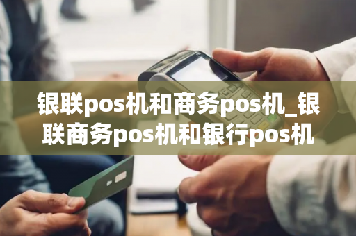 银联pos机和商务pos机_银联商务pos机和银行pos机一样吗