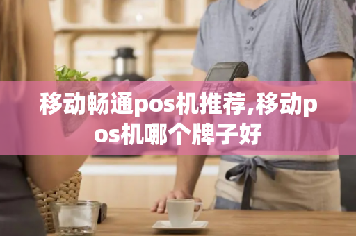 移动畅通pos机推荐,移动pos机哪个牌子好