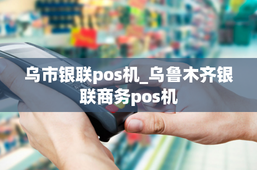 乌市银联pos机_乌鲁木齐银联商务pos机