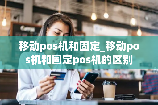 移动pos机和固定_移动pos机和固定pos机的区别