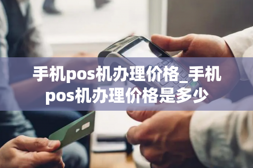 手机pos机办理价格_手机pos机办理价格是多少