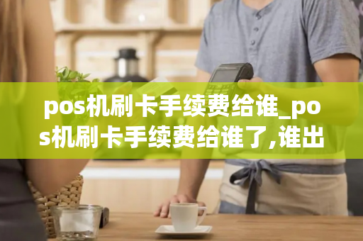 pos机刷卡手续费给谁_pos机刷卡手续费给谁了,谁出,怎么算