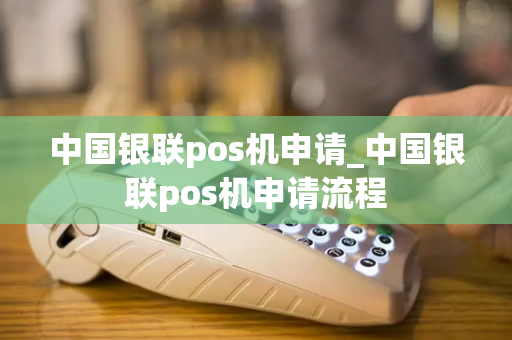 中国银联pos机申请_中国银联pos机申请流程