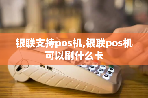 银联支持pos机,银联pos机可以刷什么卡