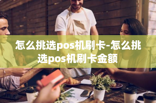 怎么挑选pos机刷卡-怎么挑选pos机刷卡金额