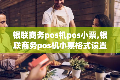 银联商务pos机pos小票,银联商务pos机小票格式设置