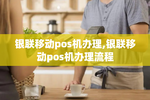 银联移动pos机办理,银联移动pos机办理流程